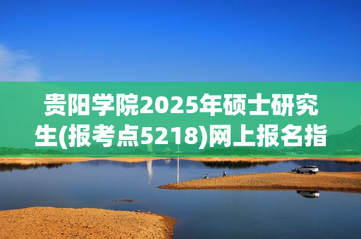 贵阳学院2025年硕士研究生(报考点5218)网上报名指南_学习网官网