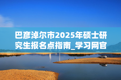 巴彦淖尔市2025年硕士研究生报名点指南_学习网官网