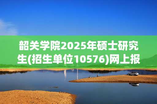 韶关学院2025年硕士研究生(招生单位10576)网上报名指南_学习网官网