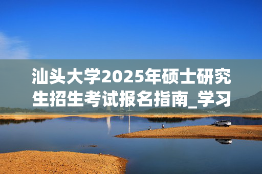 汕头大学2025年硕士研究生招生考试报名指南_学习网官网