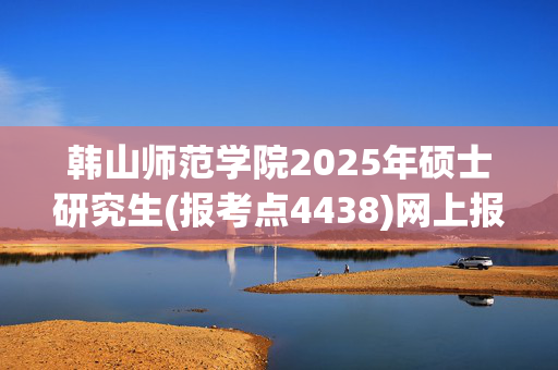 韩山师范学院2025年硕士研究生(报考点4438)网上报名指南_学习网官网