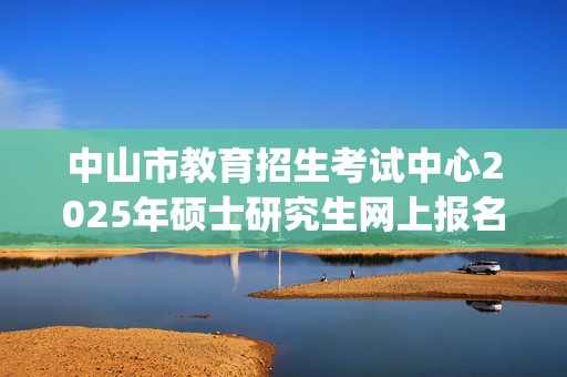 中山市教育招生考试中心2025年硕士研究生网上报名指南_学习网官网