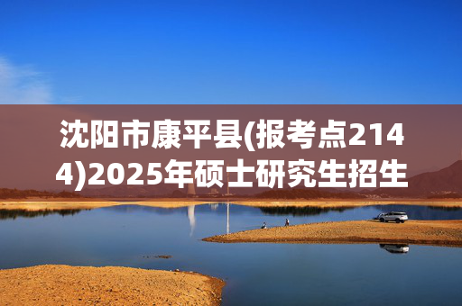 沈阳市康平县(报考点2144)2025年硕士研究生招生考试网上报名指南_学习网官网