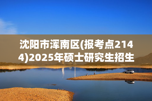 沈阳市浑南区(报考点2144)2025年硕士研究生招生考试网上报名指南_学习网官网