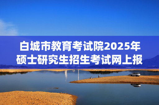 白城市教育考试院2025年硕士研究生招生考试网上报名指南_学习网官网