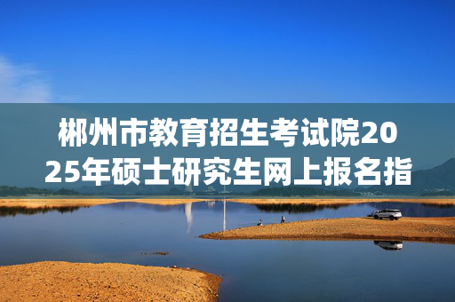 郴州市教育招生考试院2025年硕士研究生网上报名指南_学习网官网