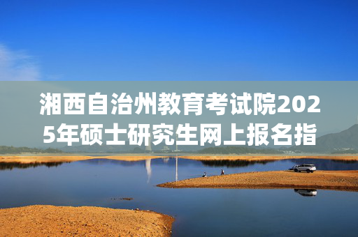 湘西自治州教育考试院2025年硕士研究生网上报名指南_学习网官网