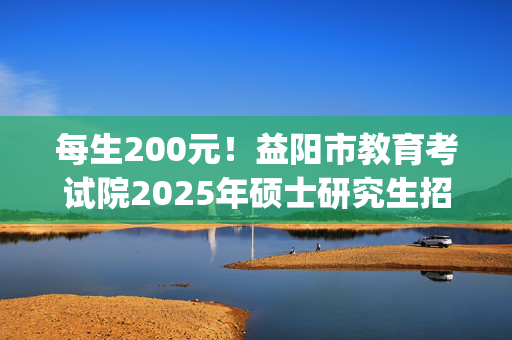 每生200元！益阳市教育考试院2025年硕士研究生招生考试报名网上缴费指南_学习网官网