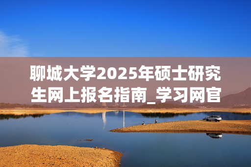 聊城大学2025年硕士研究生网上报名指南_学习网官网