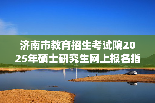 济南市教育招生考试院2025年硕士研究生网上报名指南_学习网官网