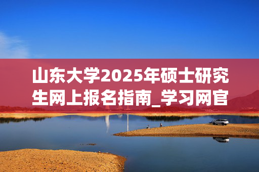 山东大学2025年硕士研究生网上报名指南_学习网官网