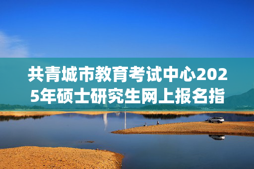 共青城市教育考试中心2025年硕士研究生网上报名指南_学习网官网