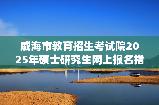 威海市教育招生考试院2025年硕士研究生网上报名指南_学习网官网