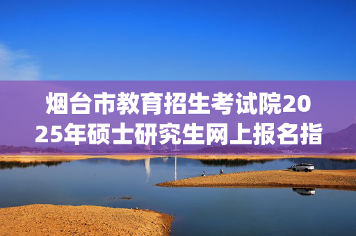 烟台市教育招生考试院2025年硕士研究生网上报名指南_学习网官网