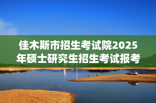 佳木斯市招生考试院2025年硕士研究生招生考试报考须知_学习网官网