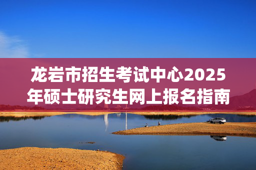 龙岩市招生考试中心2025年硕士研究生网上报名指南_学习网官网