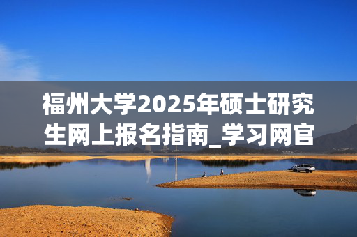 福州大学2025年硕士研究生网上报名指南_学习网官网