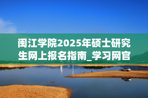 闽江学院2025年硕士研究生网上报名指南_学习网官网