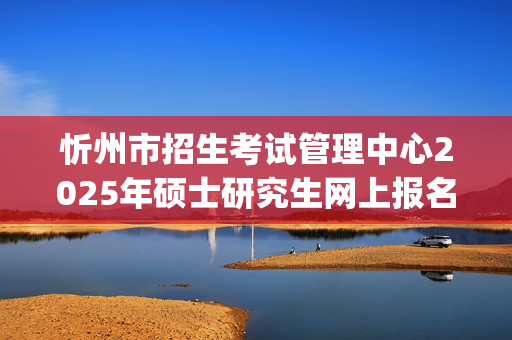 忻州市招生考试管理中心2025年硕士研究生网上报名指南_学习网官网