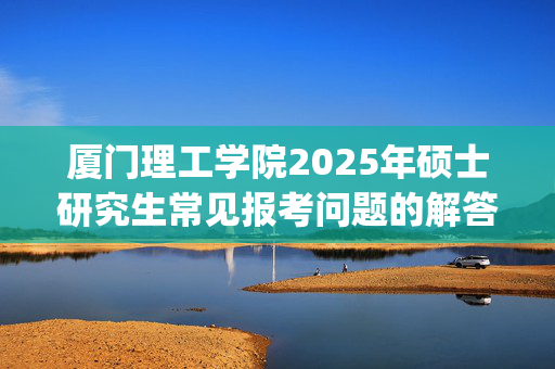 厦门理工学院2025年硕士研究生常见报考问题的解答_学习网官网