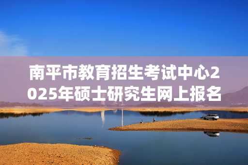 南平市教育招生考试中心2025年硕士研究生网上报名指南_学习网官网