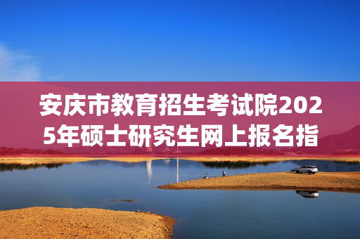 安庆市教育招生考试院2025年硕士研究生网上报名指南_学习网官网