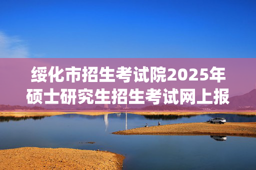 绥化市招生考试院2025年硕士研究生招生考试网上报名指南_学习网官网