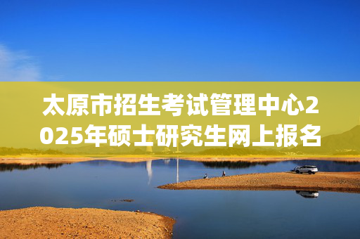 太原市招生考试管理中心2025年硕士研究生网上报名指南_学习网官网