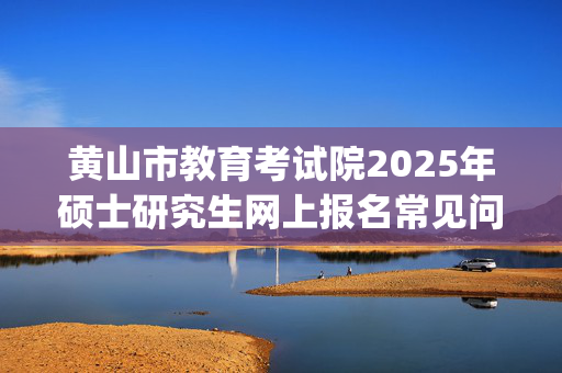 黄山市教育考试院2025年硕士研究生网上报名常见问题问与答_学习网官网