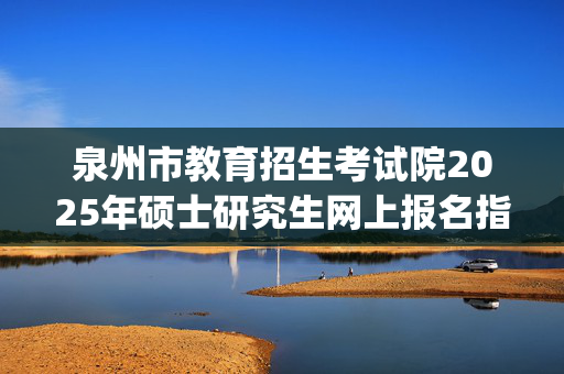 泉州市教育招生考试院2025年硕士研究生网上报名指南_学习网官网