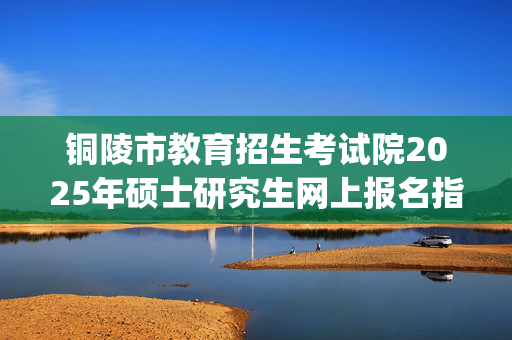 铜陵市教育招生考试院2025年硕士研究生网上报名指南_学习网官网