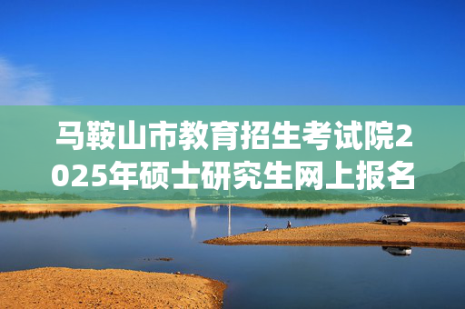 马鞍山市教育招生考试院2025年硕士研究生网上报名指南_学习网官网