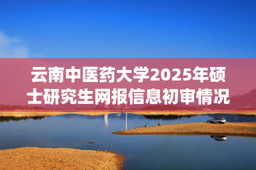 云南中医药大学2025年硕士研究生网报信息初审情况的通知(第一批)_学习网官网