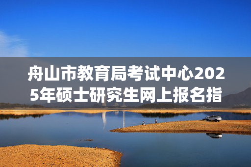 舟山市教育局考试中心2025年硕士研究生网上报名指南_学习网官网