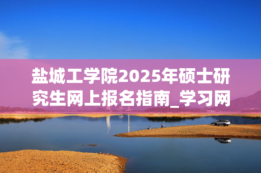 盐城工学院2025年硕士研究生网上报名指南_学习网官网