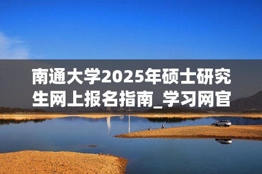 南通大学2025年硕士研究生网上报名指南_学习网官网