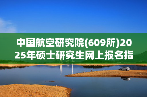 中国航空研究院(609所)2025年硕士研究生网上报名指南_学习网官网