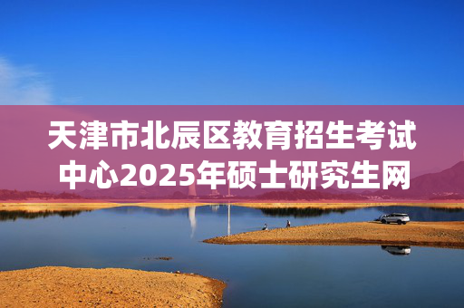 天津市北辰区教育招生考试中心2025年硕士研究生网上报名指南_学习网官网