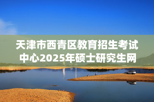 天津市西青区教育招生考试中心2025年硕士研究生网上报名指南_学习网官网