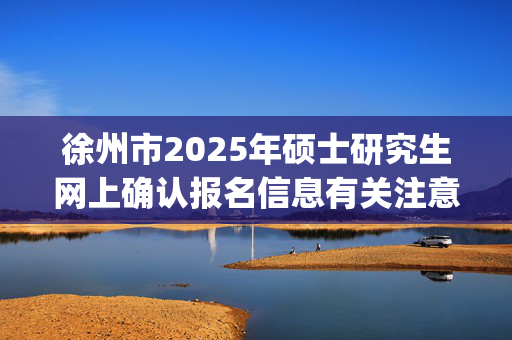 徐州市2025年硕士研究生网上确认报名信息有关注意事项_学习网官网