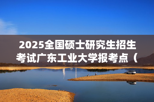 2025全国硕士研究生招生考试广东工业大学报考点（4416）网上确认指南_学习网官网