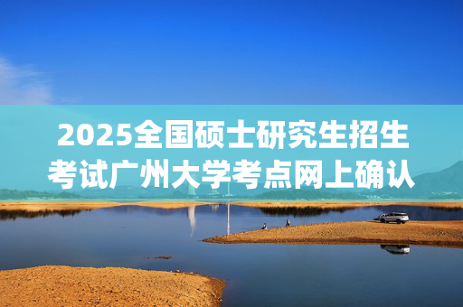 2025全国硕士研究生招生考试广州大学考点网上确认指南（广东）_学习网官网