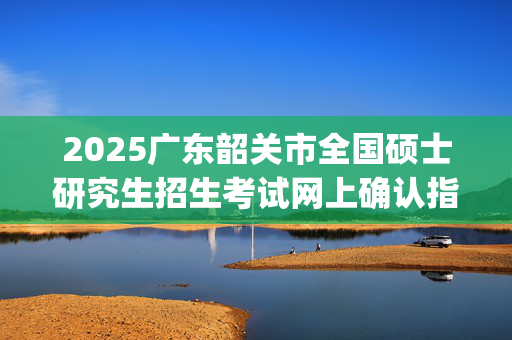 2025广东韶关市全国硕士研究生招生考试网上确认指南_学习网官网