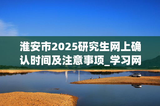 淮安市2025研究生网上确认时间及注意事项_学习网官网