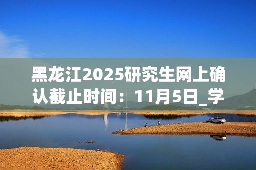 黑龙江2025研究生网上确认截止时间：11月5日_学习网官网