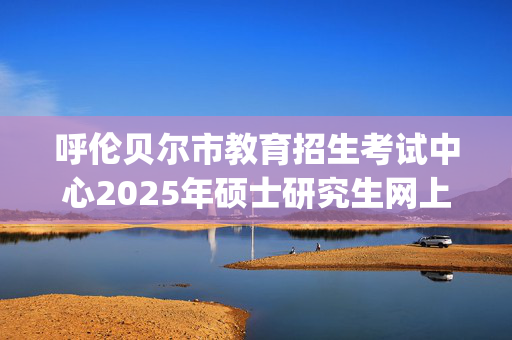 呼伦贝尔市教育招生考试中心2025年硕士研究生网上确认指南_学习网官网