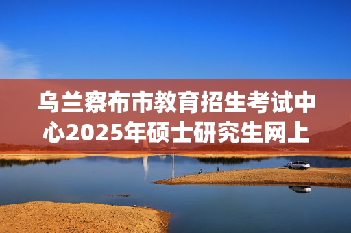 乌兰察布市教育招生考试中心2025年硕士研究生网上确认指南_学习网官网