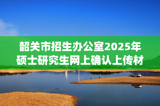 韶关市招生办公室2025年硕士研究生网上确认上传材料要求_学习网官网