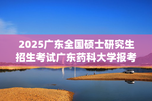 2025广东全国硕士研究生招生考试广东药科大学报考点（代码4432）网上确认指南_学习网官网