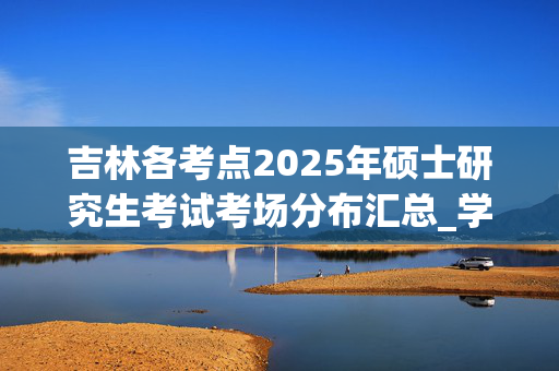 吉林各考点2025年硕士研究生考试考场分布汇总_学习网官网